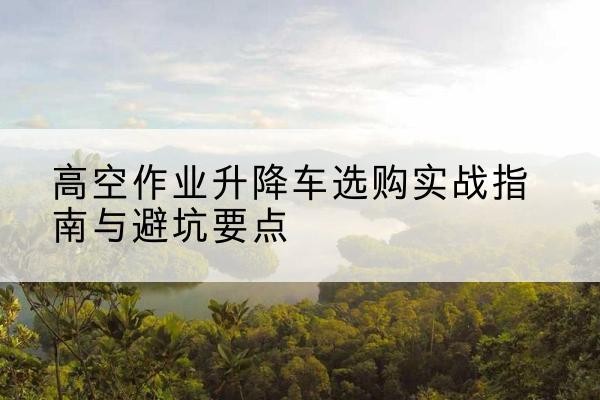 衢江升降车怎么选-高空作业升降车选购实战指南与避坑要点