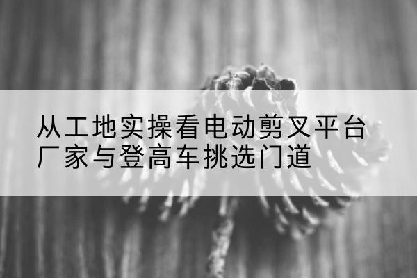 衢江电动剪叉升降平台厂家-从工地实操看电动剪叉平台厂家与登高车挑选门道