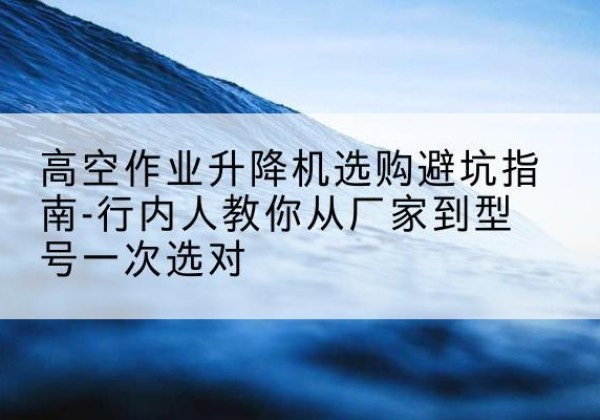 衢江升降平台厂家-高空作业升降机选购避坑指南-行内人教你从厂家到型号一次选对