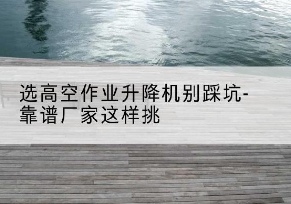 衢江剪叉式升降机厂家-选高空作业升降机别踩坑-靠谱厂家这样挑