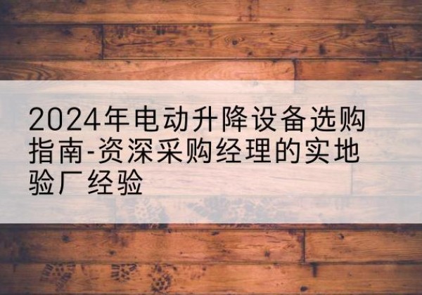 衢江电动剪叉升降平台厂家-2024年电动升降设备选购指南-资深采购经理的实地验厂经验