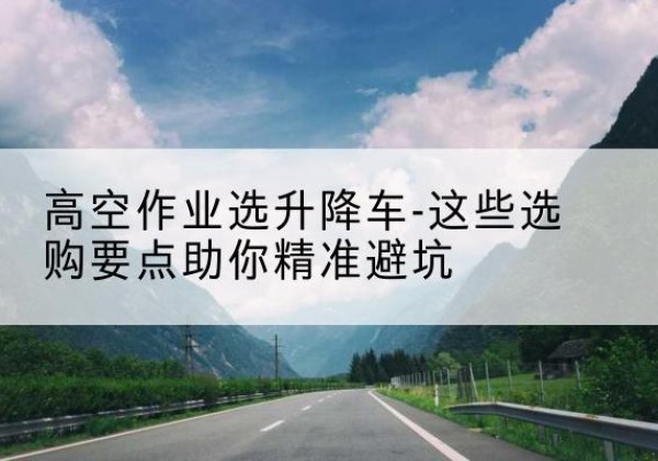 衢江升降车厂家-高空作业选升降车-这些选购要点助你*避坑