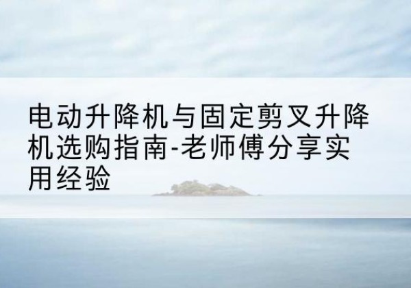 衢江电动升降机怎么选-电动升降机与固定剪叉升降机选购指南-老师傅分享实用经验