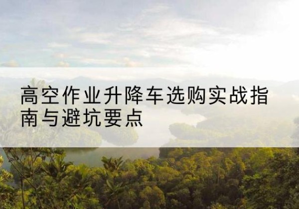衢江升降车怎么选-高空作业升降车选购实战指南与避坑要点
