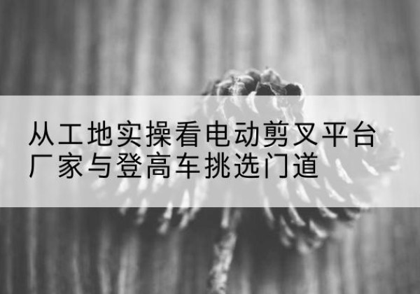 衢江电动剪叉升降平台厂家-从工地实操看电动剪叉平台厂家与登高车挑选门道