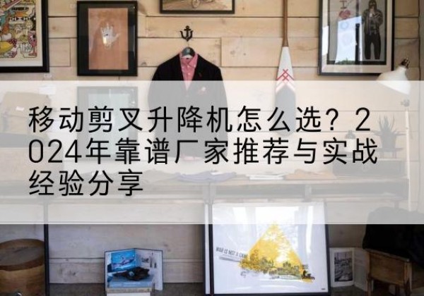 衢江升降平台厂家推荐-移动剪叉升降机怎么选？2024年靠谱厂家推荐与实战经验分享